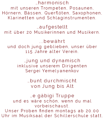 …harmonisch mit unseren Trompeten, Posaunen, Hörnern, Bässen, Querflöten, Saxophonen, Klarinetten und Schlaginstrumenten. …aufgestellt mit über 20 Musikerinnen und Musikern. ...bewährt und doch jung geblieben, unser über 115 Jahre alter Verein. …jung und dynamisch inklusive unserem Dirigenten Sergei Yemelyanenkov …bunt durchmischt von Jung bis Alt …e gäbigi Truppe und es wäre schön, wenn du mal vorbeischaust. Unser Proben finden montags ab 20.00 Uhr im Musiksaal der Schillerschule statt. 