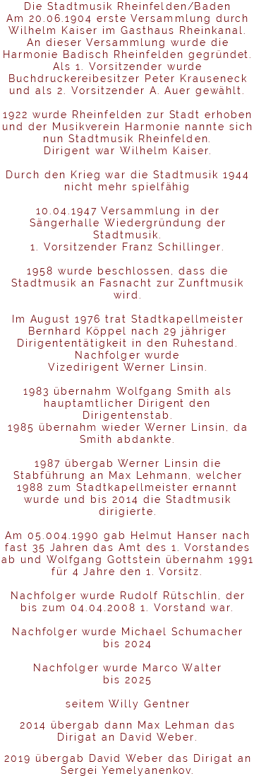 Die Stadtmusik Rheinfelden/Baden Am 20.06.1904 erste Versammlung durch Wilhelm Kaiser im Gasthaus Rheinkanal. An dieser Versammlung wurde die Harmonie Badisch Rheinfelden gegründet. Als 1. Vorsitzender wurde Buchdruckereibesitzer Peter Krauseneck und als 2. Vorsitzender A. Auer gewählt. 1922 wurde Rheinfelden zur Stadt erhoben und der Musikverein Harmonie nannte sich nun Stadtmusik Rheinfelden. Dirigent war Wilhelm Kaiser. Durch den Krieg war die Stadtmusik 1944 nicht mehr spielfähig 10.04.1947 Versammlung in der Sängerhalle Wiedergründung der Stadtmusik. 1. Vorsitzender Franz Schillinger. 1958 wurde beschlossen, dass die Stadtmusik an Fasnacht zur Zunftmusik wird. Im August 1976 trat Stadtkapellmeister Bernhard Köppel nach 29 jähriger Dirigententätigkeit in den Ruhestand. Nachfolger wurde Vizedirigent Werner Linsin. 1983 übernahm Wolfgang Smith als hauptamtlicher Dirigent den Dirigentenstab. 1985 übernahm wieder Werner Linsin, da Smith abdankte. 1987 übergab Werner Linsin die Stabführung an Max Lehmann, welcher 1988 zum Stadtkapellmeister ernannt wurde und bis 2014 die Stadtmusik dirigierte. Am 05.004.1990 gab Helmut Hanser nach fast 35 Jahren das Amt des 1. Vorstandes ab und Wolfgang Gottstein übernahm 1991 für 4 Jahre den 1. Vorsitz. Nachfolger wurde Rudolf Rütschlin, der bis zum 04.04.2008 1. Vorstand war. Nachfolger wurde Michael Schumacher bis 2024 Nachfolger wurde Marco Walter bis 2025 seitem Willy Gentner 2014 übergab dann Max Lehman das Dirigat an David Weber. 2019 übergab David Weber das Dirigat an Sergei Yemelyanenkov.