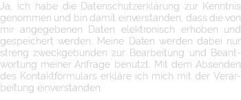 Ja, ich habe die Datenschutzerklärung zur Kenntnis genommen und bin damit einverstanden, dass die von mir angegebenen Daten elektronisch erhoben und gespeichert werden. Meine Daten werden dabei nur streng zweckgebunden zur Bearbeitung und Beant-wortung meiner Anfrage benutzt. Mit dem Absenden des Kontaktformulars erkläre ich mich mit der Verar-beitung einverstanden.