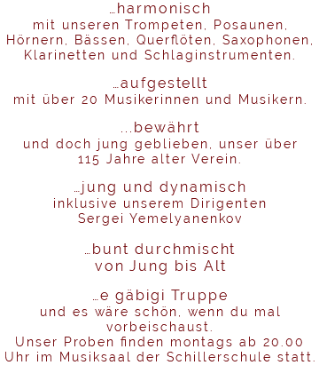 …harmonisch mit unseren Trompeten, Posaunen, Hörnern, Bässen, Querflöten, Saxophonen, Klarinetten und Schlaginstrumenten. …aufgestellt mit über 20 Musikerinnen und Musikern. ...bewährt und doch jung geblieben, unser über 115 Jahre alter Verein. …jung und dynamisch inklusive unserem Dirigenten Sergei Yemelyanenkov …bunt durchmischt von Jung bis Alt …e gäbigi Truppe und es wäre schön, wenn du mal vorbeischaust. Unser Proben finden montags ab 20.00 Uhr im Musiksaal der Schillerschule statt. 