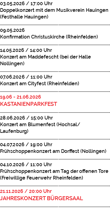 03.05.2026 / 17:00 Uhr Doppelkonzert mit dem Musikverein Hauingen (Festhalle Hauingen) ......................................................................................................................... 09.05.2026 Konfirmation Christuskirche (Rheinfelden) ......................................................................................................................... 14.05.2026 / 14:00 Uhr Konzert am Maddefescht (bei der Halle Nollingen) ......................................................................................................................... 07.06.2026 / 11:00 Uhr Konzert am Cityfest (Rheinfelden) ......................................................................................................................... 19.06 - 21.06.2026 KASTANIENPARKFEST ......................................................................................................................... 28.06.2026 / 15:00 Uhr Konzert am Blumenfest (Hochsal/ Laufenburg) ......................................................................................................................... 04.07.2026 / 19:00 Uhr Frühschoppenkonzert am Dorffest (Nollingen) ......................................................................................................................... 04.10.2026 / 11:00 Uhr Frühschoppenkonzert am Tag der offenen Tore (Freiwillige Feuerwehr Rheinfelden) ......................................................................................................................... 21.11.2026 / 20:00 Uhr JAHRESKONZERT BÜRGERSAAL ......................................................................................................................... 
