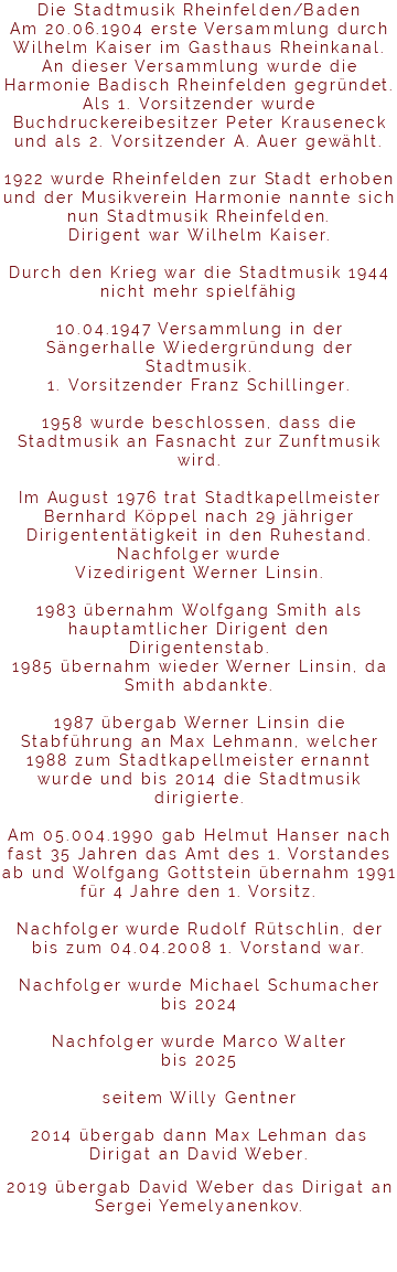 Die Stadtmusik Rheinfelden/Baden Am 20.06.1904 erste Versammlung durch Wilhelm Kaiser im Gasthaus Rheinkanal. An dieser Versammlung wurde die Harmonie Badisch Rheinfelden gegründet. Als 1. Vorsitzender wurde Buchdruckereibesitzer Peter Krauseneck und als 2. Vorsitzender A. Auer gewählt. 1922 wurde Rheinfelden zur Stadt erhoben und der Musikverein Harmonie nannte sich nun Stadtmusik Rheinfelden. Dirigent war Wilhelm Kaiser. Durch den Krieg war die Stadtmusik 1944 nicht mehr spielfähig 10.04.1947 Versammlung in der Sängerhalle Wiedergründung der Stadtmusik. 1. Vorsitzender Franz Schillinger. 1958 wurde beschlossen, dass die Stadtmusik an Fasnacht zur Zunftmusik wird. Im August 1976 trat Stadtkapellmeister Bernhard Köppel nach 29 jähriger Dirigententätigkeit in den Ruhestand. Nachfolger wurde Vizedirigent Werner Linsin. 1983 übernahm Wolfgang Smith als hauptamtlicher Dirigent den Dirigentenstab. 1985 übernahm wieder Werner Linsin, da Smith abdankte. 1987 übergab Werner Linsin die Stabführung an Max Lehmann, welcher 1988 zum Stadtkapellmeister ernannt wurde und bis 2014 die Stadtmusik dirigierte. Am 05.004.1990 gab Helmut Hanser nach fast 35 Jahren das Amt des 1. Vorstandes ab und Wolfgang Gottstein übernahm 1991 für 4 Jahre den 1. Vorsitz. Nachfolger wurde Rudolf Rütschlin, der bis zum 04.04.2008 1. Vorstand war. Nachfolger wurde Michael Schumacher bis 2024 Nachfolger wurde Marco Walter bis 2025 seitem Willy Gentner 2014 übergab dann Max Lehman das Dirigat an David Weber. 2019 übergab David Weber das Dirigat an Sergei Yemelyanenkov. 