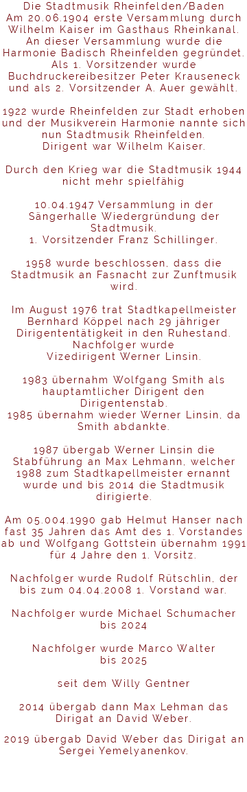 Die Stadtmusik Rheinfelden/Baden Am 20.06.1904 erste Versammlung durch Wilhelm Kaiser im Gasthaus Rheinkanal. An dieser Versammlung wurde die Harmonie Badisch Rheinfelden gegründet. Als 1. Vorsitzender wurde Buchdruckereibesitzer Peter Krauseneck und als 2. Vorsitzender A. Auer gewählt. 1922 wurde Rheinfelden zur Stadt erhoben und der Musikverein Harmonie nannte sich nun Stadtmusik Rheinfelden. Dirigent war Wilhelm Kaiser. Durch den Krieg war die Stadtmusik 1944 nicht mehr spielfähig 10.04.1947 Versammlung in der Sängerhalle Wiedergründung der Stadtmusik. 1. Vorsitzender Franz Schillinger. 1958 wurde beschlossen, dass die Stadtmusik an Fasnacht zur Zunftmusik wird. Im August 1976 trat Stadtkapellmeister Bernhard Köppel nach 29 jähriger Dirigententätigkeit in den Ruhestand. Nachfolger wurde Vizedirigent Werner Linsin. 1983 übernahm Wolfgang Smith als hauptamtlicher Dirigent den Dirigentenstab. 1985 übernahm wieder Werner Linsin, da Smith abdankte. 1987 übergab Werner Linsin die Stabführung an Max Lehmann, welcher 1988 zum Stadtkapellmeister ernannt wurde und bis 2014 die Stadtmusik dirigierte. Am 05.004.1990 gab Helmut Hanser nach fast 35 Jahren das Amt des 1. Vorstandes ab und Wolfgang Gottstein übernahm 1991 für 4 Jahre den 1. Vorsitz. Nachfolger wurde Rudolf Rütschlin, der bis zum 04.04.2008 1. Vorstand war. Nachfolger wurde Michael Schumacher bis 2024 Nachfolger wurde Marco Walter bis 2025 seit dem Willy Gentner 2014 übergab dann Max Lehman das Dirigat an David Weber. 2019 übergab David Weber das Dirigat an Sergei Yemelyanenkov. 